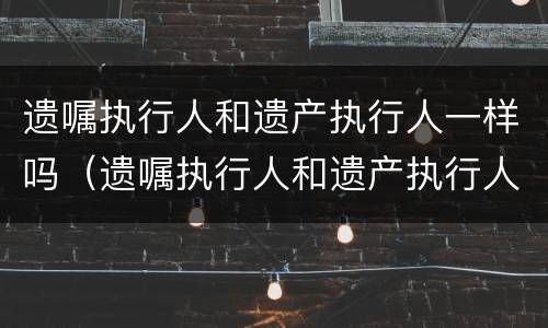 遗嘱执行人和遗产执行人一样吗（遗嘱执行人和遗产执行人一样吗怎么写）