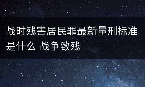 战时残害居民罪最新量刑标准是什么 战争致残