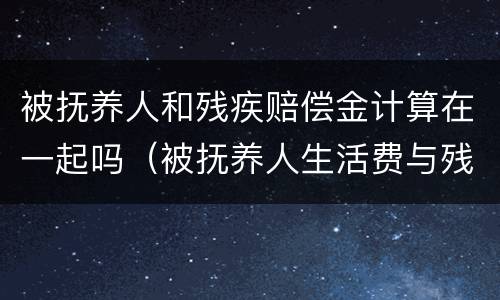 被抚养人和残疾赔偿金计算在一起吗（被抚养人生活费与残疾赔偿金和死亡赔偿金的关系）