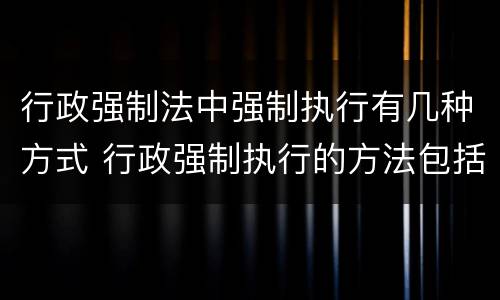 行政强制法中强制执行有几种方式 行政强制执行的方法包括