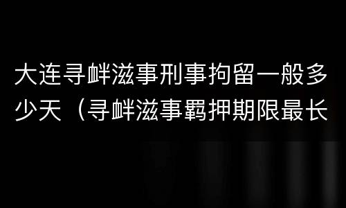 大连寻衅滋事刑事拘留一般多少天（寻衅滋事羁押期限最长是多长时间）