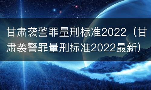 甘肃袭警罪量刑标准2022（甘肃袭警罪量刑标准2022最新）