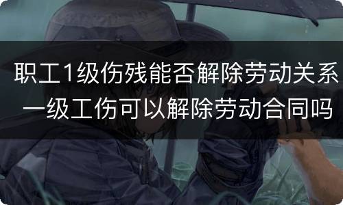 职工1级伤残能否解除劳动关系 一级工伤可以解除劳动合同吗