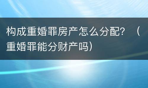 构成重婚罪房产怎么分配？（重婚罪能分财产吗）