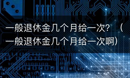 一般退休金几个月给一次？（一般退休金几个月给一次啊）