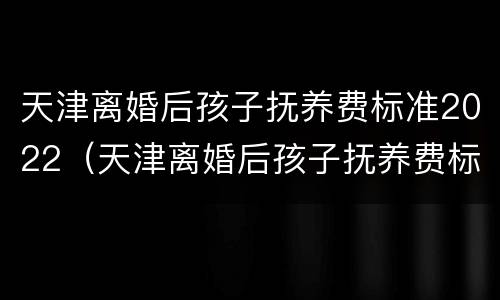 天津离婚后孩子抚养费标准2022（天津离婚后孩子抚养费标准2021年）