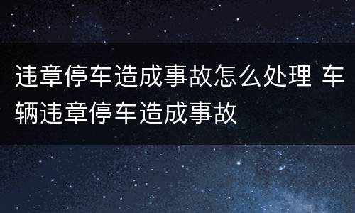 违章停车造成事故怎么处理 车辆违章停车造成事故