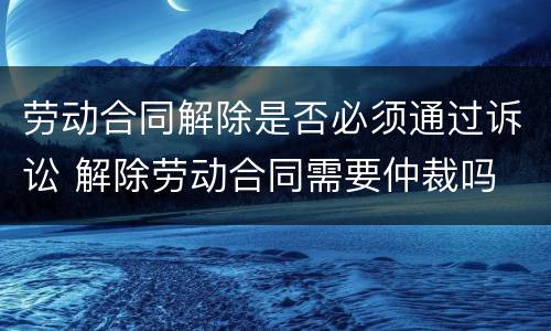 劳动合同解除是否必须通过诉讼 解除劳动合同需要仲裁吗