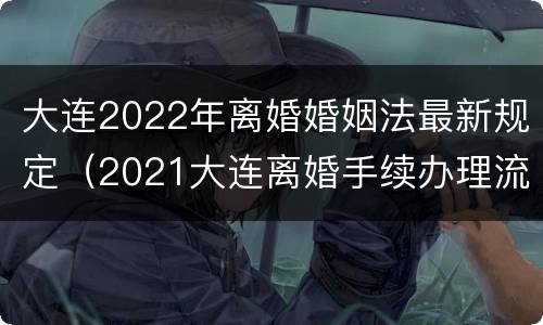 大连2022年离婚婚姻法最新规定（2021大连离婚手续办理流程）