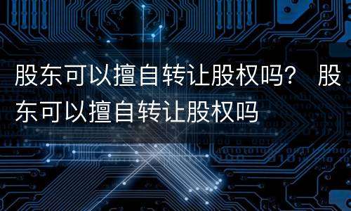 股东可以擅自转让股权吗？ 股东可以擅自转让股权吗