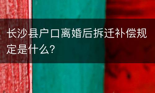 长沙县户口离婚后拆迁补偿规定是什么？