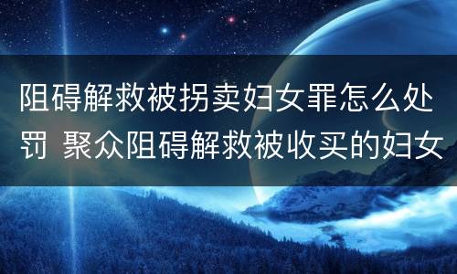 阻碍解救被拐卖妇女罪怎么处罚 聚众阻碍解救被收买的妇女儿童罪和妨碍公务罪