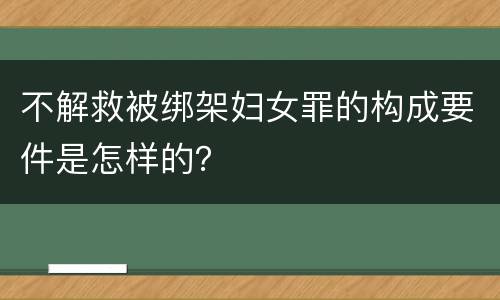 不解救被绑架妇女罪的构成要件是怎样的？