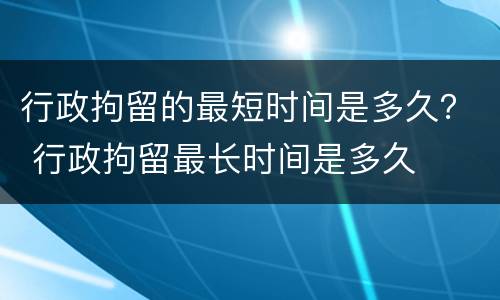 行政拘留的最短时间是多久？ 行政拘留最长时间是多久