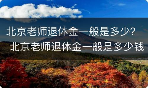 北京老师退休金一般是多少？ 北京老师退休金一般是多少钱一个月