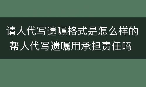 请人代写遗嘱格式是怎么样的 帮人代写遗嘱用承担责任吗