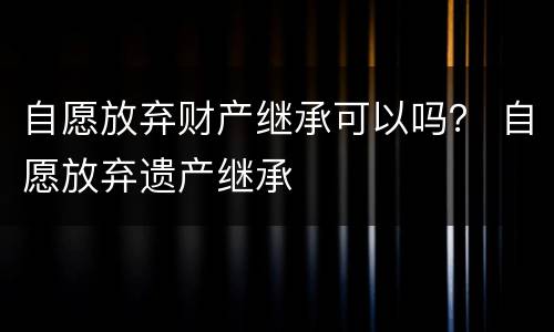 自愿放弃财产继承可以吗？ 自愿放弃遗产继承