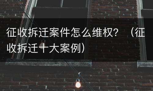 征收拆迁案件怎么维权？（征收拆迁十大案例）