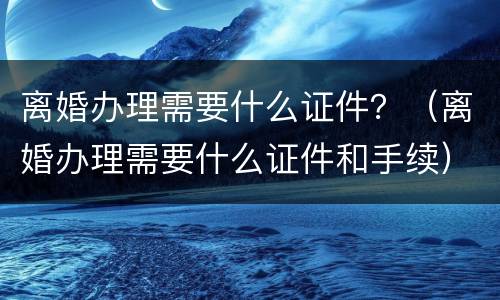 离婚办理需要什么证件？（离婚办理需要什么证件和手续）