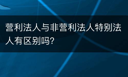 营利法人与非营利法人特别法人有区别吗？