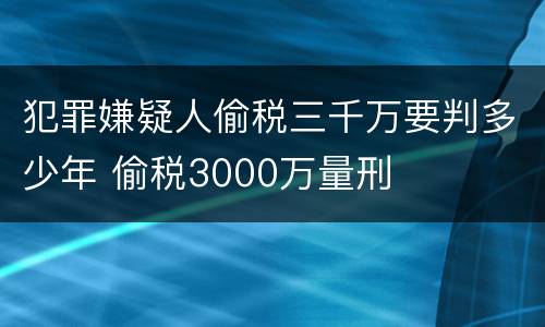 犯罪嫌疑人偷税三千万要判多少年 偷税3000万量刑