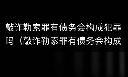 敲诈勒索罪有债务会构成犯罪吗（敲诈勒索罪有债务会构成犯罪吗）