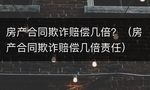 房产合同欺诈赔偿几倍？（房产合同欺诈赔偿几倍责任）