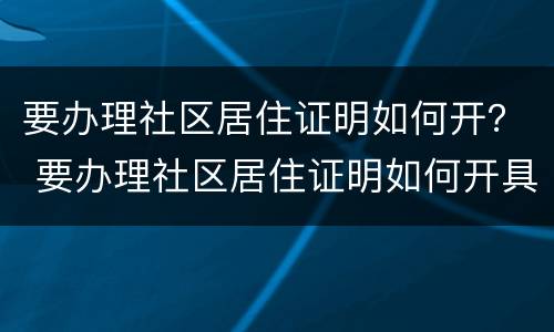 要办理社区居住证明如何开？ 要办理社区居住证明如何开具