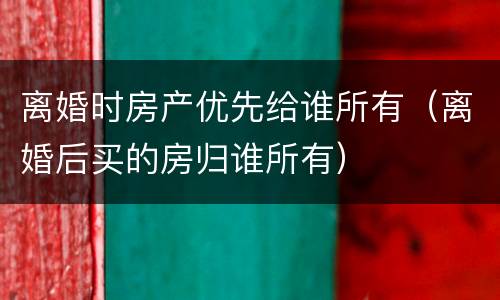 离婚时房产优先给谁所有（离婚后买的房归谁所有）