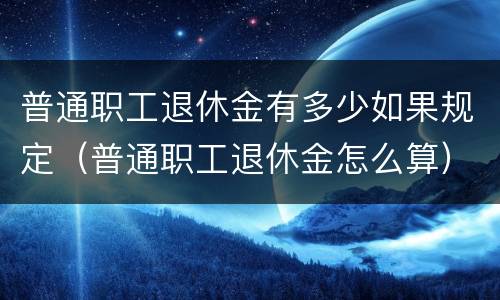 普通职工退休金有多少如果规定（普通职工退休金怎么算）