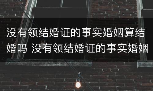 没有领结婚证的事实婚姻算结婚吗 没有领结婚证的事实婚姻算结婚吗知乎