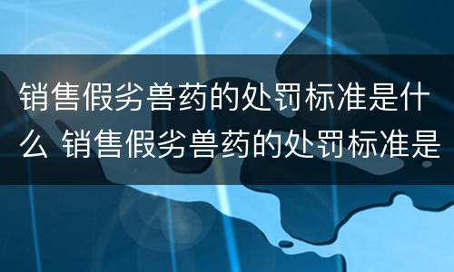 销售假劣兽药的处罚标准是什么 销售假劣兽药的处罚标准是什么法律