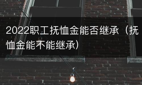 2022职工抚恤金能否继承（抚恤金能不能继承）