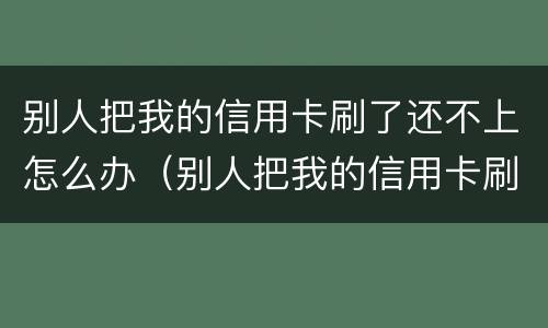 别人把我的信用卡刷了还不上怎么办（别人把我的信用卡刷了还不上怎么办呢）