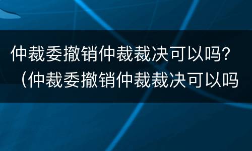 仲裁委撤销仲裁裁决可以吗？（仲裁委撤销仲裁裁决可以吗法院）