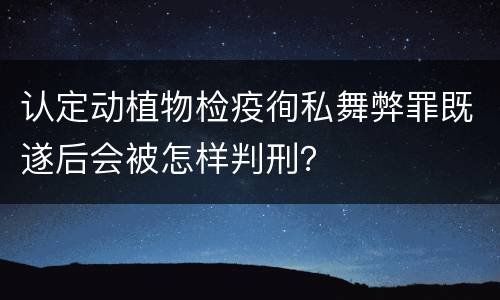 认定动植物检疫徇私舞弊罪既遂后会被怎样判刑？