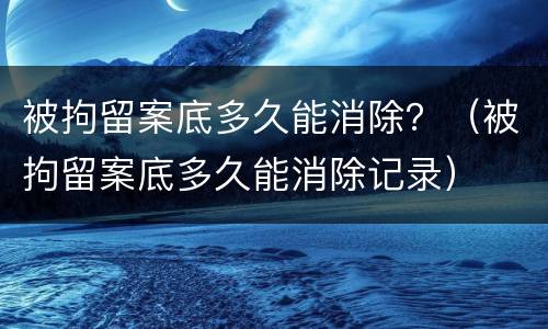 被拘留案底多久能消除？（被拘留案底多久能消除记录）