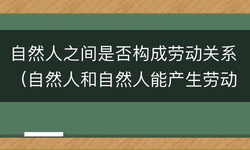 自然人之间是否构成劳动关系（自然人和自然人能产生劳动关系吗）