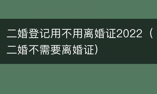 二婚登记用不用离婚证2022（二婚不需要离婚证）