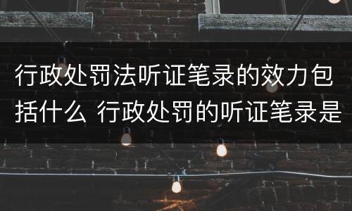 行政处罚法听证笔录的效力包括什么 行政处罚的听证笔录是参考吗