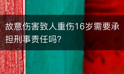 故意伤害致人重伤16岁需要承担刑事责任吗？