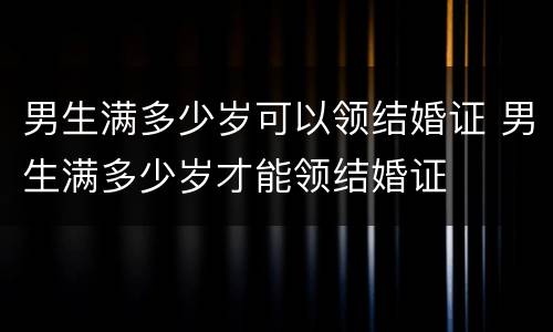 男生满多少岁可以领结婚证 男生满多少岁才能领结婚证