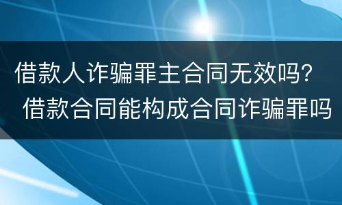 借款人诈骗罪主合同无效吗？ 借款合同能构成合同诈骗罪吗