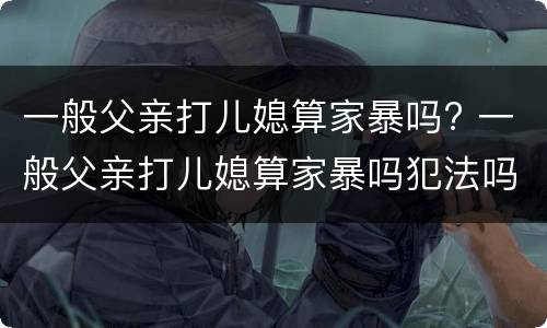 一般父亲打儿媳算家暴吗? 一般父亲打儿媳算家暴吗犯法吗