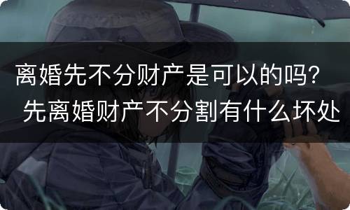 离婚先不分财产是可以的吗？ 先离婚财产不分割有什么坏处