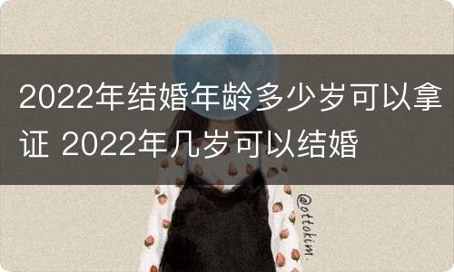 2022年结婚年龄多少岁可以拿证 2022年几岁可以结婚