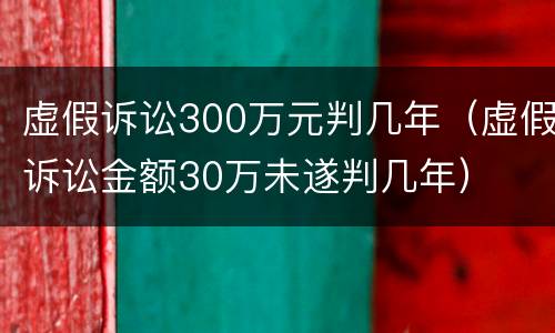 虚假诉讼300万元判几年（虚假诉讼金额30万未遂判几年）