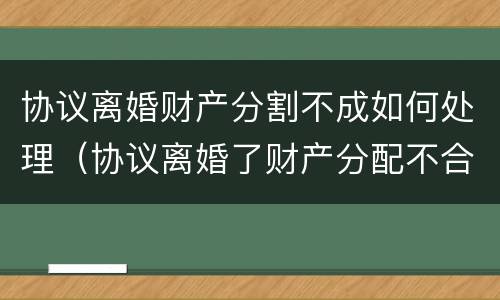 协议离婚财产分割不成如何处理（协议离婚了财产分配不合理怎么办）