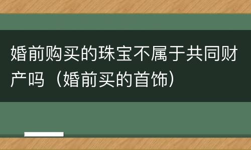 婚前购买的珠宝不属于共同财产吗（婚前买的首饰）