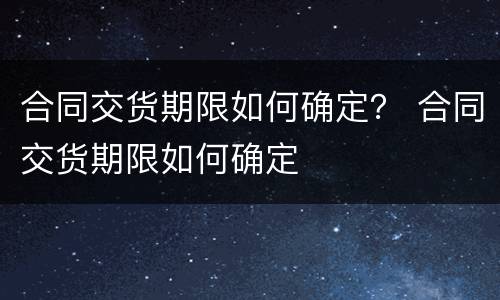 合同交货期限如何确定？ 合同交货期限如何确定